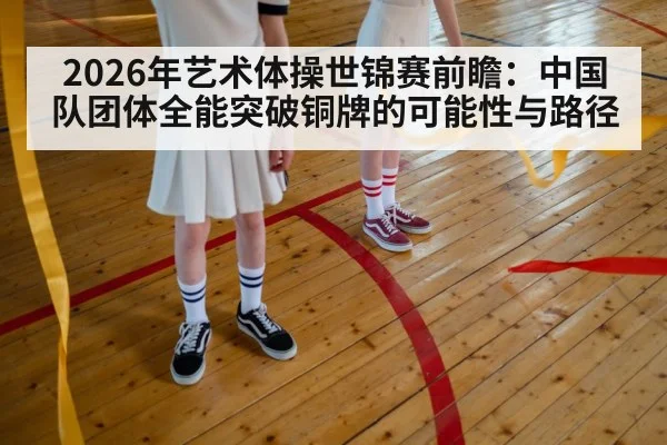 2026年艺术体操世锦赛前瞻:中国队团体全能突破铜牌的可能性与路径