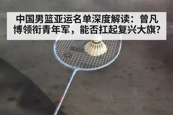 中国男篮亚运名单深度解读:曾凡博领衔青年军,能否扛起复兴大旗?
