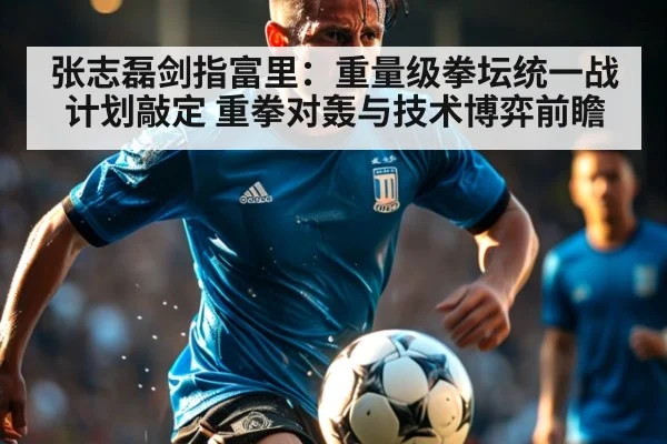 张志磊剑指富里:重量级拳坛统一战计划敲定 重拳对轰与技术博弈前瞻